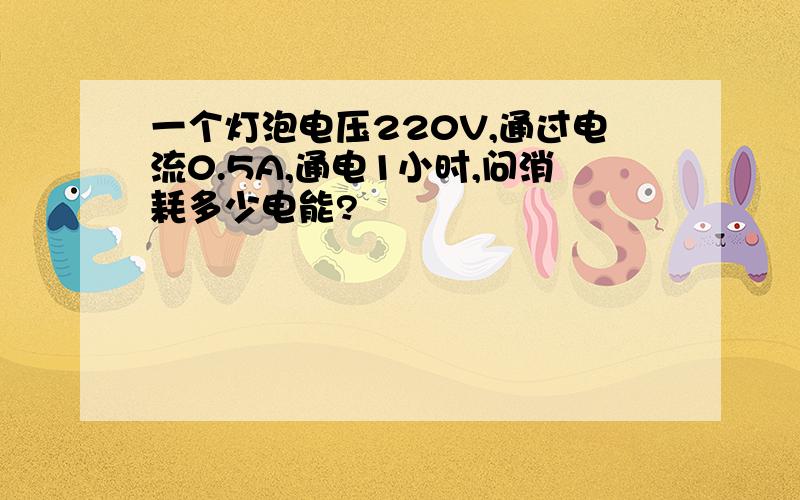 一个灯泡电压220V,通过电流0.5A,通电1小时,问消耗多少电能?