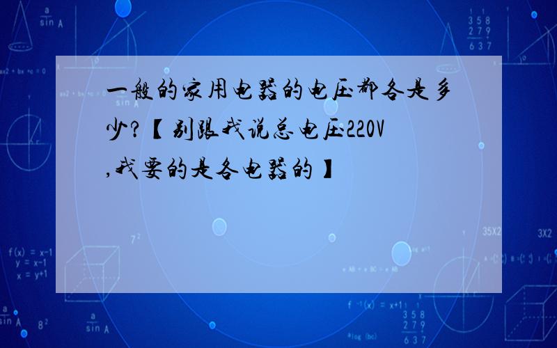 一般的家用电器的电压都各是多少?【别跟我说总电压220V,我要的是各电器的】