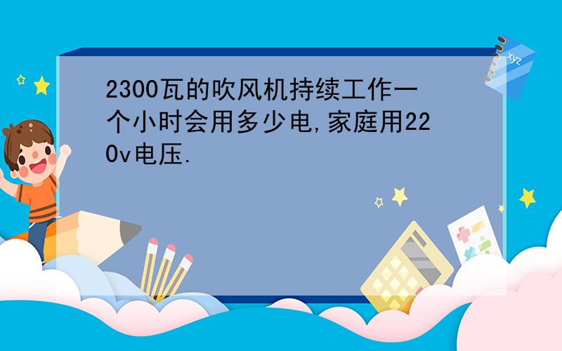 2300瓦的吹风机持续工作一个小时会用多少电,家庭用220v电压.