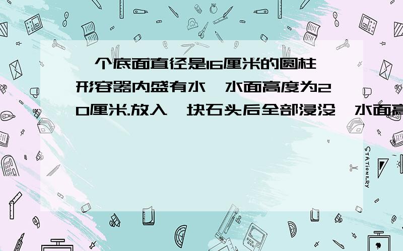 一个底面直径是16厘米的圆柱形容器内盛有水,水面高度为20厘米.放入一块石头后全部浸没,水面高度上升到32 厘米 且没有溢出,这块石头 的体积是多少在一个底面直径是28cm的圆柱形鱼缸里放