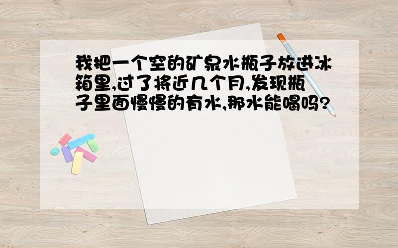 我把一个空的矿泉水瓶子放进冰箱里,过了将近几个月,发现瓶子里面慢慢的有水,那水能喝吗?