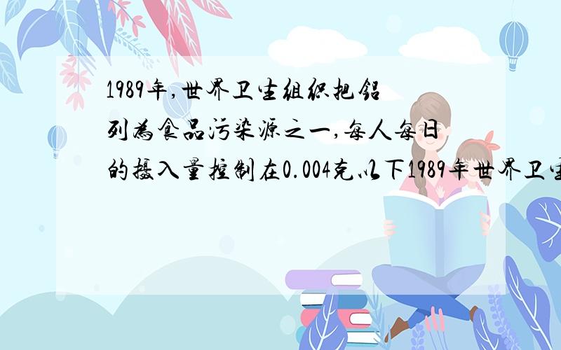 1989年,世界卫生组织把铝列为食品污染源之一,每人每日的摄入量控制在0.004克以下1989年世界卫生组织把铝列为食品污染源之一,每人每日的摄入量控制在0.004g以下.若在1kg米面食品中加入明矾2g