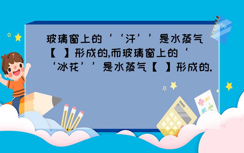 玻璃窗上的‘‘汗’’是水蒸气【 】形成的,而玻璃窗上的‘‘冰花’’是水蒸气【 】形成的.