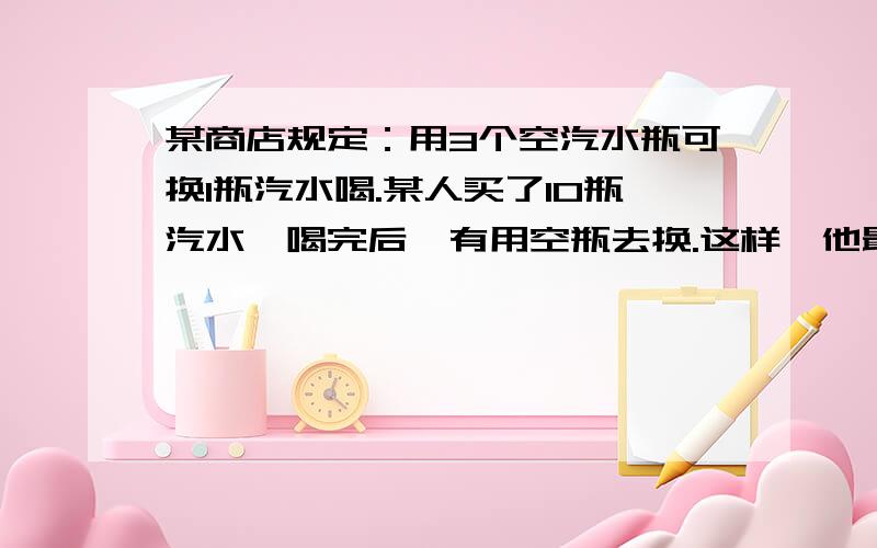 某商店规定：用3个空汽水瓶可换1瓶汽水喝.某人买了10瓶汽水,喝完后,有用空瓶去换.这样,他最多能喝多少瓶汽水