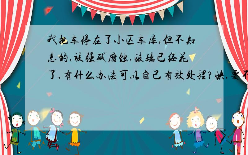 我把车停在了小区车库,但不知怎的,被强碱腐蚀,玻璃已经花了,有什么办法可以自己有效处理?快,要不然自己就弄不了了,腐蚀就很严重了.