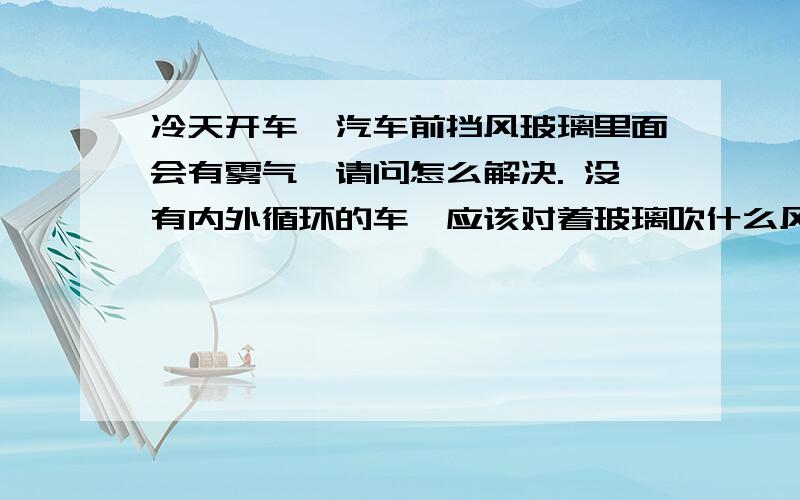 冷天开车,汽车前挡风玻璃里面会有雾气,请问怎么解决. 没有内外循环的车,应该对着玻璃吹什么风.下雨天的晚上我对着玻璃吹很热的风但是越吹越多.   有没有办法解决呀?  这么冷的天开窗户