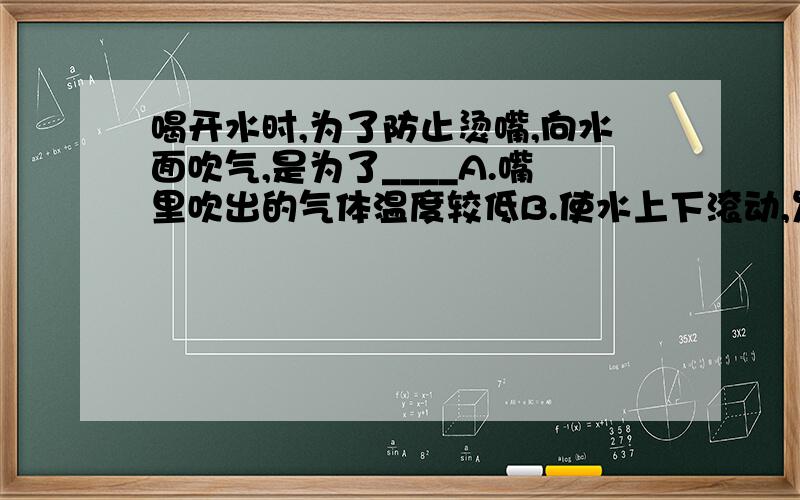 喝开水时,为了防止烫嘴,向水面吹气,是为了____A.嘴里吹出的气体温度较低B.使水上下滚动,发生热量交换C.促使水面上的空气流动,加快水的蒸发D.把水面上的热气吹散我自己比较看好B,