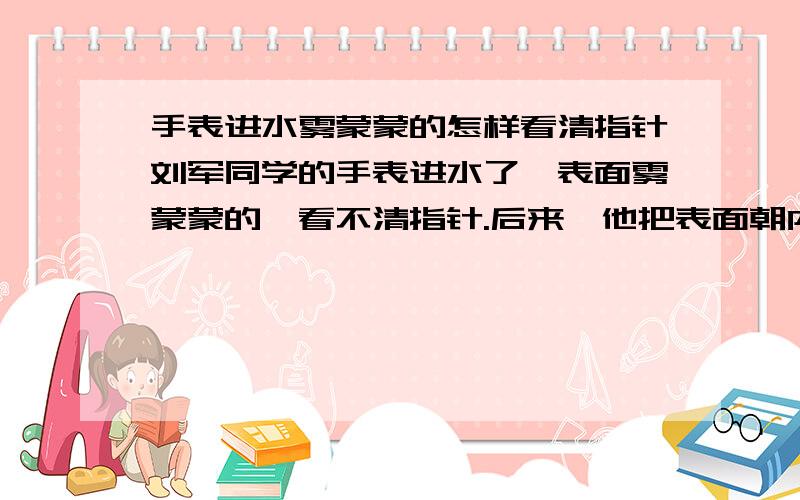 手表进水雾蒙蒙的怎样看清指针刘军同学的手表进水了,表面雾蒙蒙的,看不清指针.后来,他把表面朝内,底壳朝外,戴在手腕上一段时间后,又能看清了.这是怎么回事?你有什么其他的好办法能看