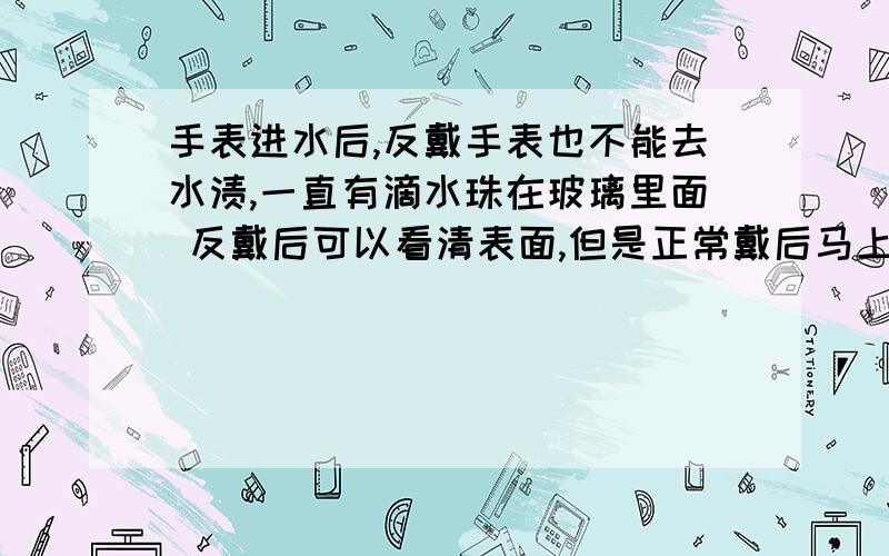 手表进水后,反戴手表也不能去水渍,一直有滴水珠在玻璃里面 反戴后可以看清表面,但是正常戴后马上又模