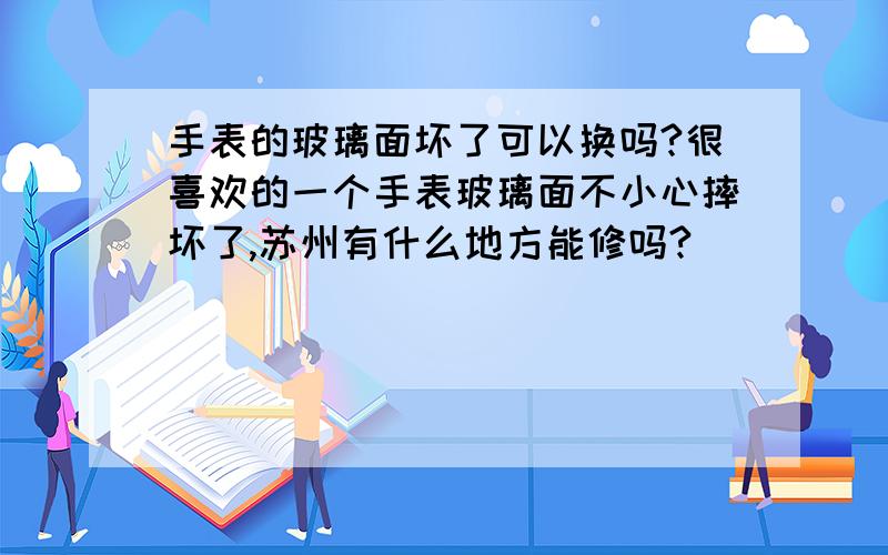 手表的玻璃面坏了可以换吗?很喜欢的一个手表玻璃面不小心摔坏了,苏州有什么地方能修吗?