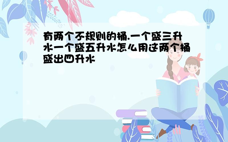 有两个不规则的桶.一个盛三升水一个盛五升水怎么用这两个桶盛出四升水