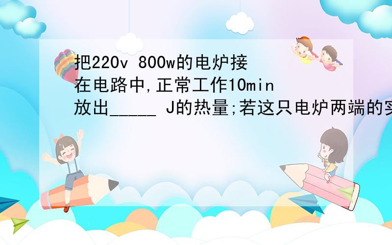 把220v 800w的电炉接在电路中,正常工作10min放出_____ J的热量;若这只电炉两端的实际电压是198v,则电炉的实际功率是_____KW