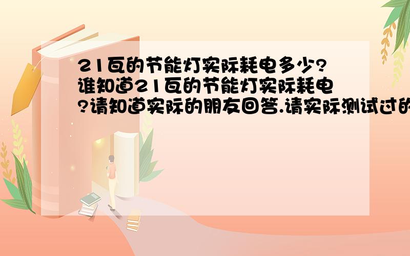 21瓦的节能灯实际耗电多少?谁知道21瓦的节能灯实际耗电?请知道实际的朋友回答.请实际测试过的朋友回答我,或者知道确定情况的朋友回答我