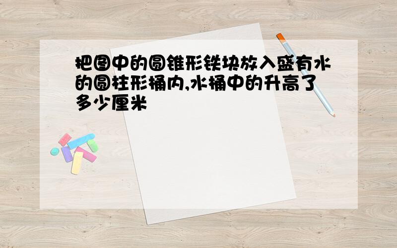 把图中的圆锥形铁块放入盛有水的圆柱形桶内,水桶中的升高了多少厘米