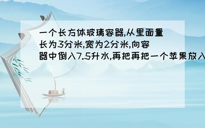 一个长方体玻璃容器,从里面量长为3分米,宽为2分米,向容器中倒入7.5升水,再把再把一个苹果放入水中（水没有溢出）这时测得容器内的水面的高度是13.4厘米。这个苹果的体积是多少？