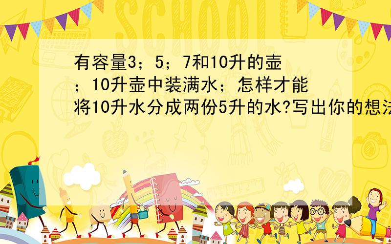 有容量3；5；7和10升的壶；10升壶中装满水；怎样才能将10升水分成两份5升的水?写出你的想法