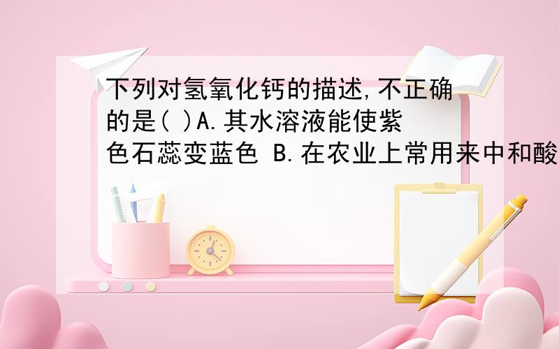 下列对氢氧化钙的描述,不正确的是( )A.其水溶液能使紫色石蕊变蓝色 B.在农业上常用来中和酸性土壤下列对氢氧化钙的描述,不正确的是( )A.其水溶液能使紫色石蕊变蓝色 B.在农业上常用来中