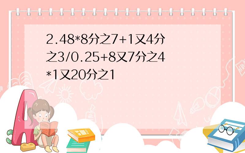 2.48*8分之7+1又4分之3/0.25+8又7分之4*1又20分之1