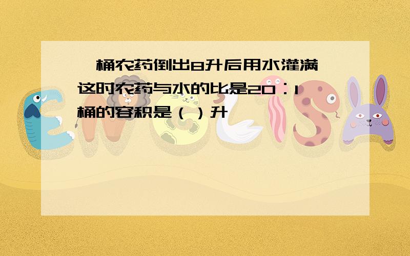 一桶农药倒出8升后用水灌满,这时农药与水的比是20：1,桶的容积是（）升