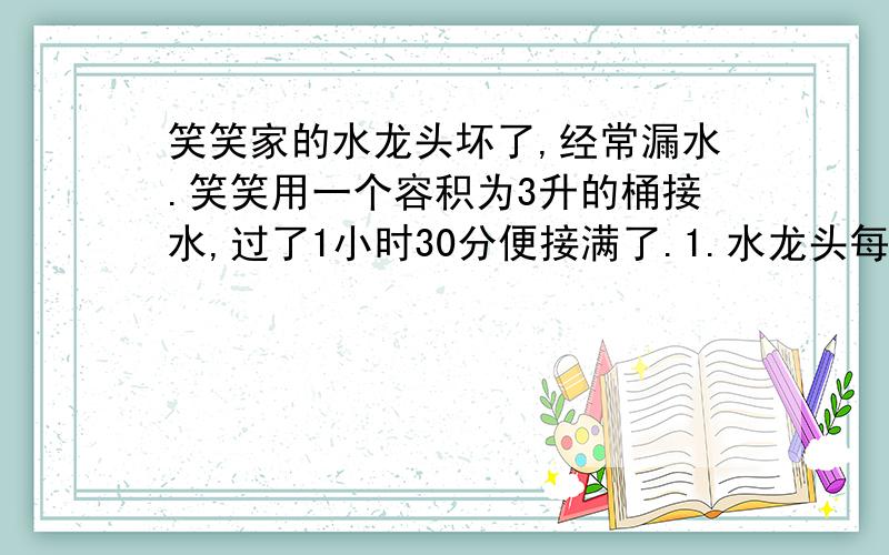 笑笑家的水龙头坏了,经常漏水.笑笑用一个容积为3升的桶接水,过了1小时30分便接满了.1.水龙头每分种漏水多少升?  2.如果不及时修一个月(按30天计算)将要浪费多少升水?3.如果每立方米水费2.8