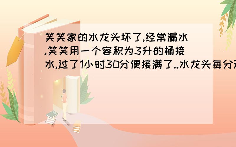 笑笑家的水龙头坏了,经常漏水.笑笑用一个容积为3升的桶接水,过了1小时30分便接满了..水龙头每分种漏水多少2.如果不及时修一个月(按30天计算)将要浪费多少升水?3.如果每立方米水费2.8元,一