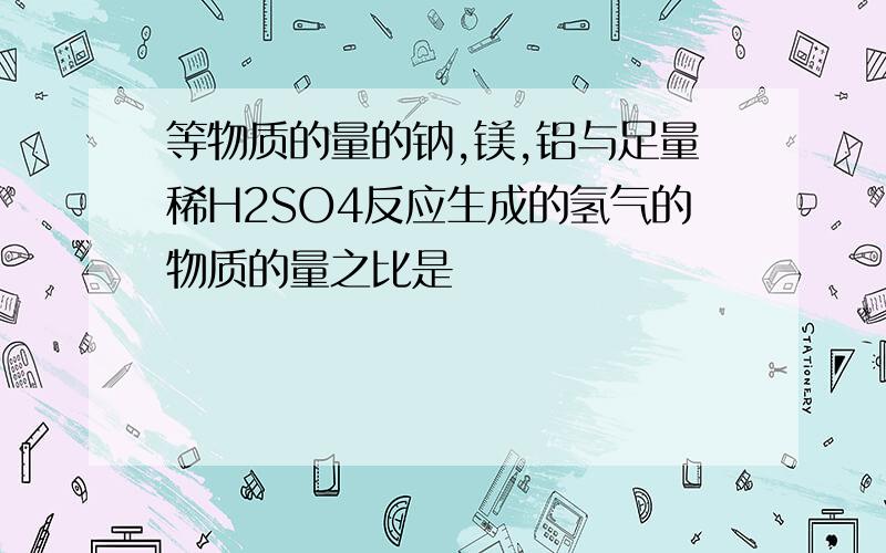 等物质的量的钠,镁,铝与足量稀H2SO4反应生成的氢气的物质的量之比是