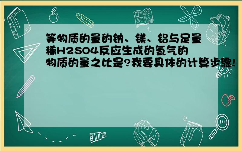 等物质的量的钠、镁、铝与足量稀H2SO4反应生成的氢气的物质的量之比是?我要具体的计算步骤!