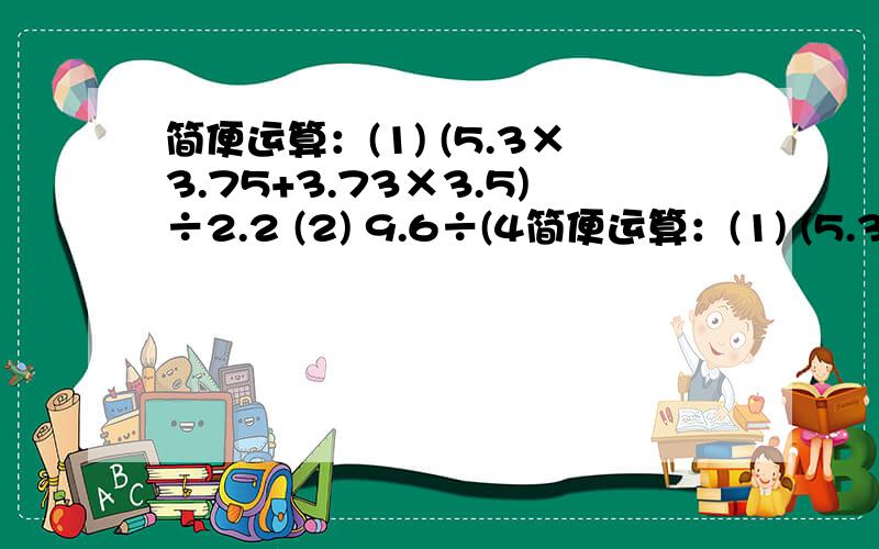 简便运算：(1) (5.3×3.75+3.73×3.5)÷2.2 (2) 9.6÷(4简便运算：(1) (5.3×3.75+3.73×3.5)÷2.2(2) 9.6÷(4.8×7.2+2.8×4.8）