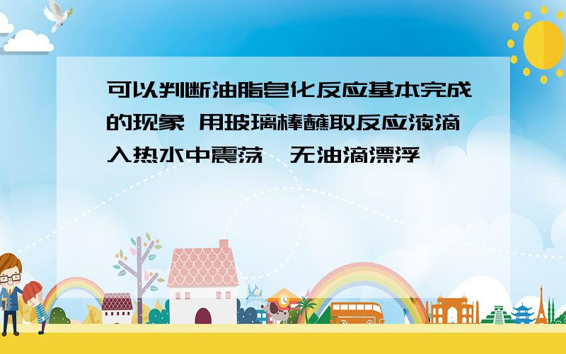 可以判断油脂皂化反应基本完成的现象 用玻璃棒蘸取反应液滴入热水中震荡,无油滴漂浮,