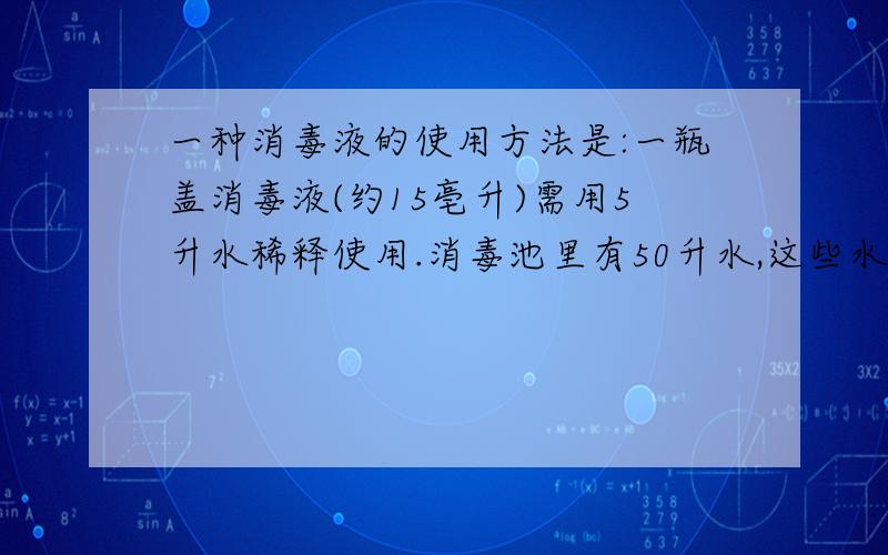 一种消毒液的使用方法是:一瓶盖消毒液(约15亳升)需用5升水稀释使用.消毒池里有50升水,这些水需按比例配加多少毫升消毒液?