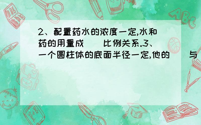 2、配置药水的浓度一定,水和药的用量成（）比例关系.3、一个圆柱体的底面半径一定,他的（）与（）成正2、配置药水的浓度一定,水和药的用量成（）比例关系.3、一个圆柱体的底面半径一