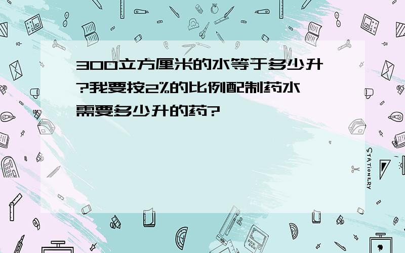 300立方厘米的水等于多少升?我要按2%的比例配制药水,需要多少升的药?