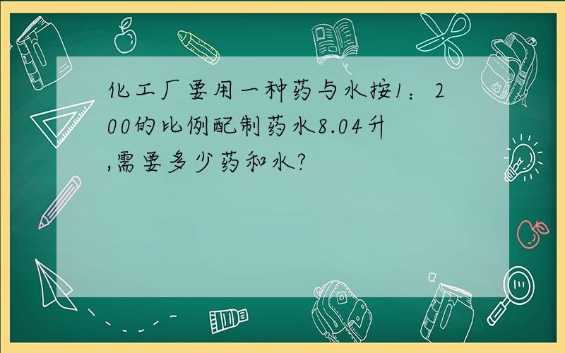 化工厂要用一种药与水按1：200的比例配制药水8.04升,需要多少药和水?