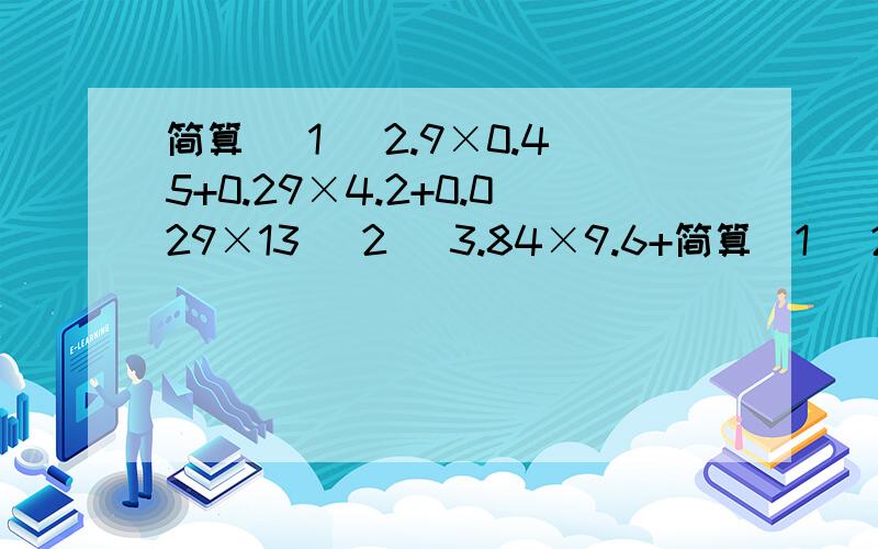 简算 (1) 2.9×0.45+0.29×4.2+0.029×13 (2) 3.84×9.6+简算(1) 2.9×0.45+0.29×4.2+0.029×13(2) 3.84×9.6+0.96×61.6