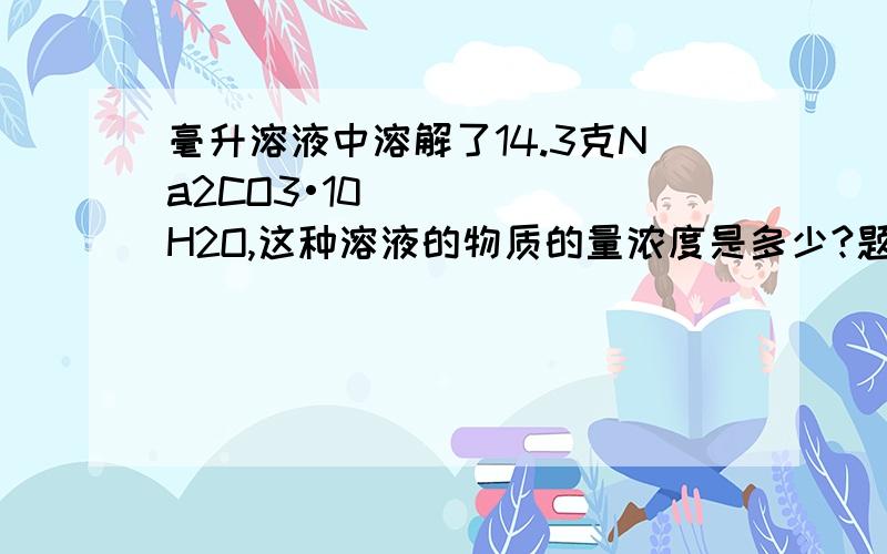 毫升溶液中溶解了14.3克Na2CO3•10H2O,这种溶液的物质的量浓度是多少?题目是500毫升溶液中溶解了14.3克Na2CO3•10H2O,这种溶液的物质的量浓度是多少？