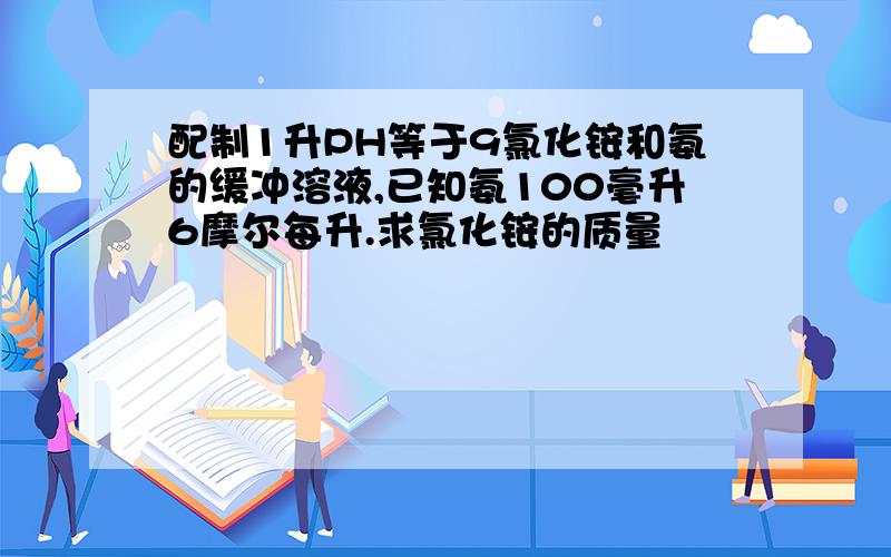 配制1升PH等于9氯化铵和氨的缓冲溶液,已知氨100毫升6摩尔每升.求氯化铵的质量