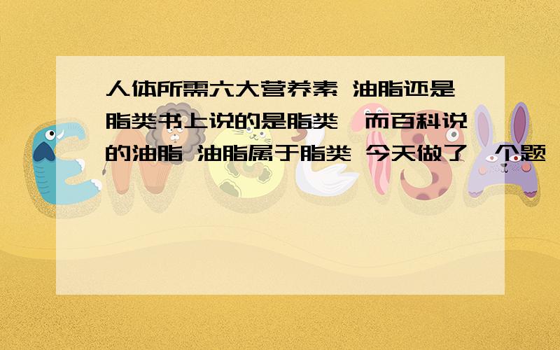 人体所需六大营养素 油脂还是脂类书上说的是脂类,而百科说的油脂 油脂属于脂类 今天做了一个题,说六大营养素之一是油脂我认为不对,但是答案的意思是对的 那不就和书上背道而驰了