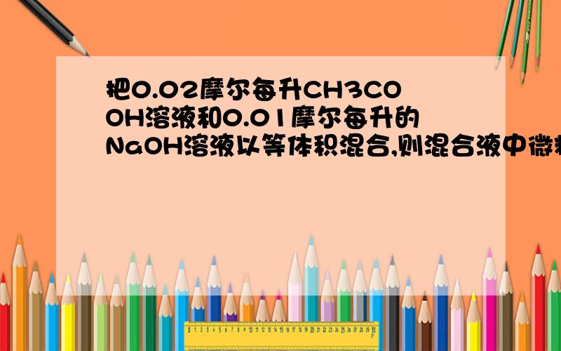 把0.02摩尔每升CH3COOH溶液和0.01摩尔每升的NaOH溶液以等体积混合,则混合液中微粒浓度关系正确的是A.c(CH3COO-)>C(Na+)B.c(OH-)>c(H+)C.c(CH3COOH)>c(CH3COO-)D.c(CH3COOH)+c(CH3COO-)=0.01mol/L