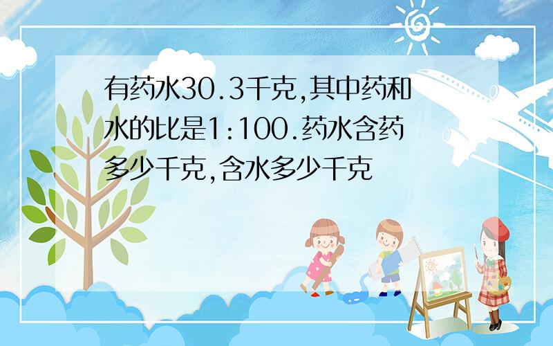 有药水30.3千克,其中药和水的比是1:100.药水含药多少千克,含水多少千克