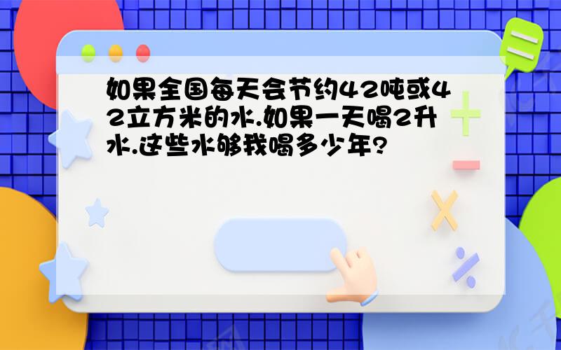 如果全国每天会节约42吨或42立方米的水.如果一天喝2升水.这些水够我喝多少年?