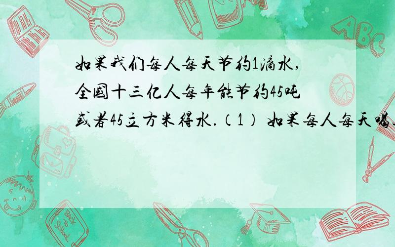 如果我们每人每天节约1滴水,全国十三亿人每年能节约45吨或者45立方米得水.（1） 如果每人每天喝三升水,这些水大约够一个人喝多少年?（以下计算一年按365天机算）（结果保留整数）（2）