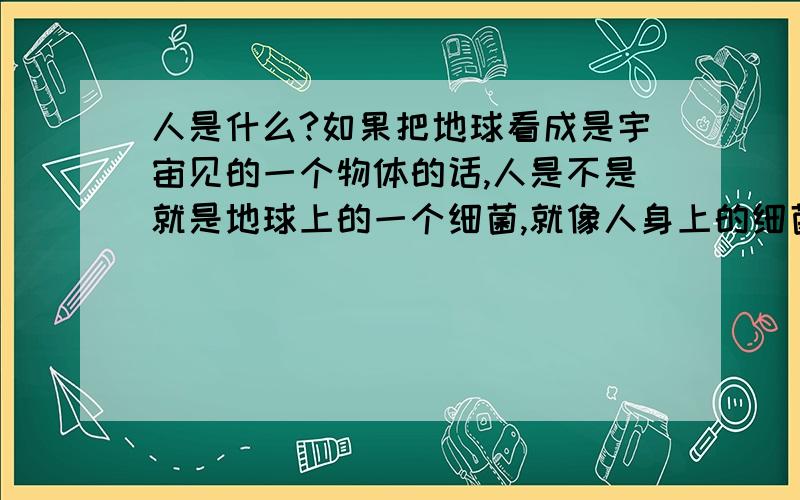 人是什么?如果把地球看成是宇宙见的一个物体的话,人是不是就是地球上的一个细菌,就像人身上的细菌一样