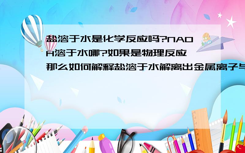 盐溶于水是化学反应吗?NAOH溶于水哪?如果是物理反应,那么如何解释盐溶于水解离出金属离子与酸根离子?因为他们仅是离子而不是新物质吗?如果是化学反应,可是不是说溶解现象是物理现象吗