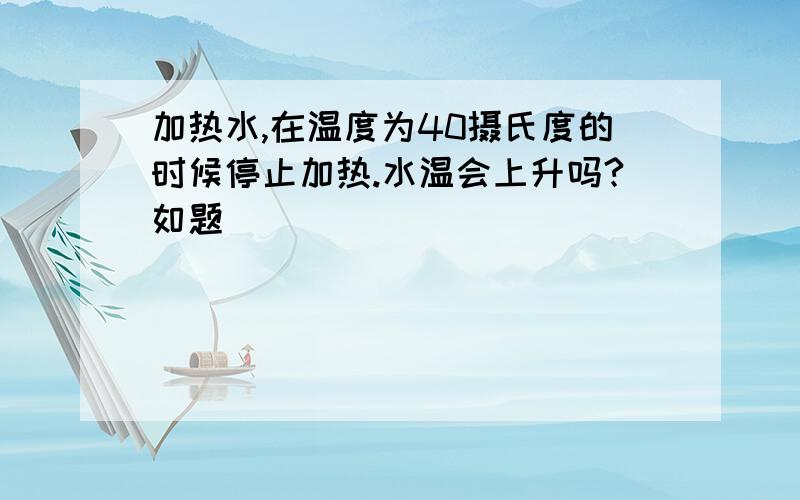 加热水,在温度为40摄氏度的时候停止加热.水温会上升吗?如题