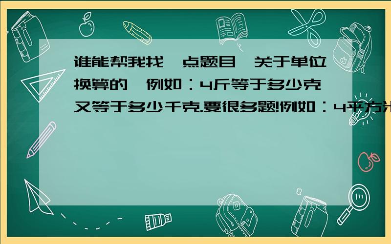 谁能帮我找一点题目,关于单位换算的,例如：4斤等于多少克又等于多少千克.要很多题!例如：4平方米等于多少立方米 之类的!我需要的是式子，例如 ：300立方米等于多少立方分米，不是要公