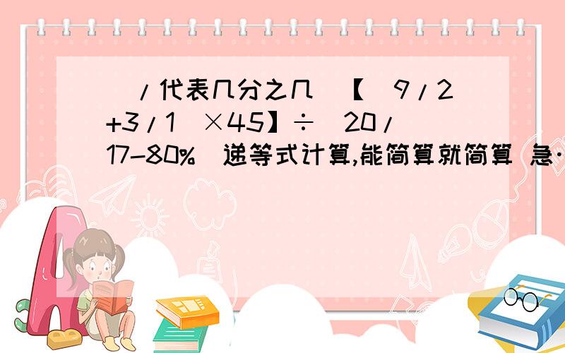 （/代表几分之几）【（9/2+3/1）×45】÷（20/17-80%）递等式计算,能简算就简算 急……