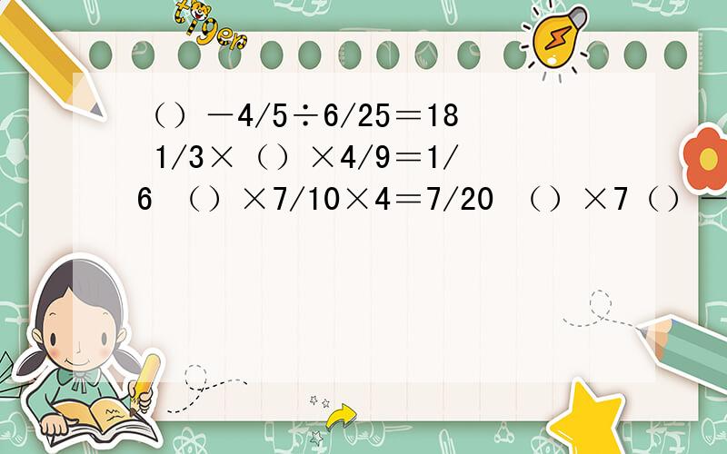 （）－4/5÷6/25＝18 1/3×（）×4/9＝1/6 （）×7/10×4＝7/20 （）×7（）－4/5÷6/25＝181/3×（）×4/9＝1/6（）×7/10×4＝7/20（）×7÷1/2＝3/5