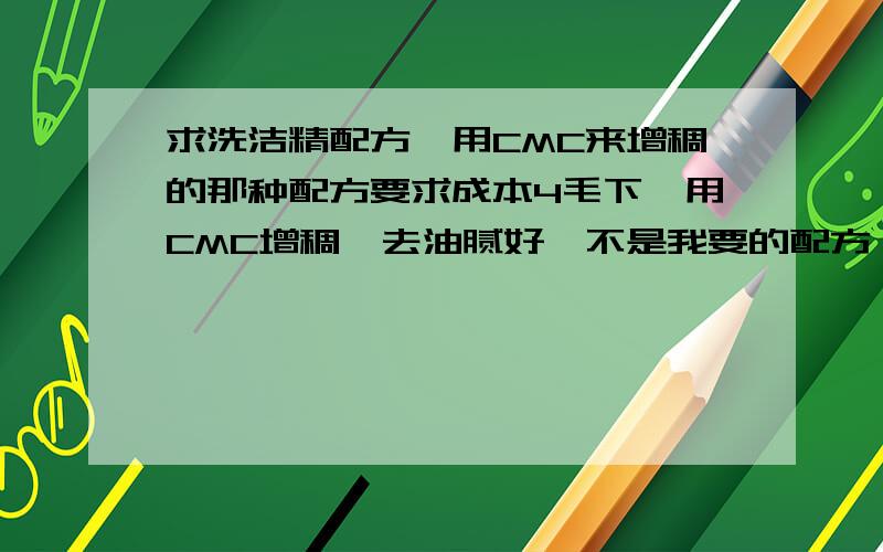 求洗洁精配方,用CMC来增稠的那种配方要求成本4毛下,用CMC增稠,去油腻好,不是我要的配方,我需要的是用CMC,磺酸,6501来做的体系,100分啊,