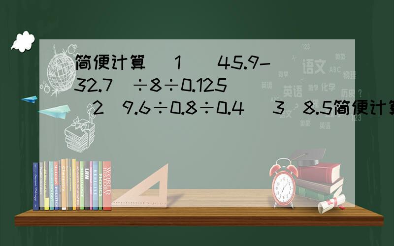 简便计算 (1)(45.9-32.7)÷8÷0.125 (2)9.6÷0.8÷0.4 (3)8.5简便计算(1)(45.9-32.7)÷8÷0.125(2)9.6÷0.8÷0.4(3)8.54×7.2÷0.854(4)125÷（2.5×0.25)