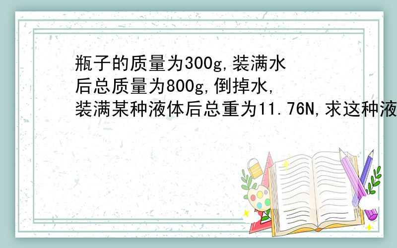 瓶子的质量为300g,装满水后总质量为800g,倒掉水,装满某种液体后总重为11.76N,求这种液体的密度是多少